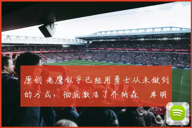 原创 老鹰似乎已经用勇士从未做到的方式，彻底激活了乔纳森・库明加