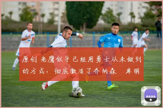 原创 老鹰似乎已经用勇士从未做到的方式,彻底激活了乔纳森・库明加