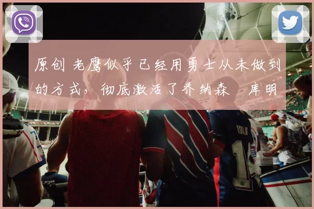 原创 老鹰似乎已经用勇士从未做到的方式，彻底激活了乔纳森・库明加