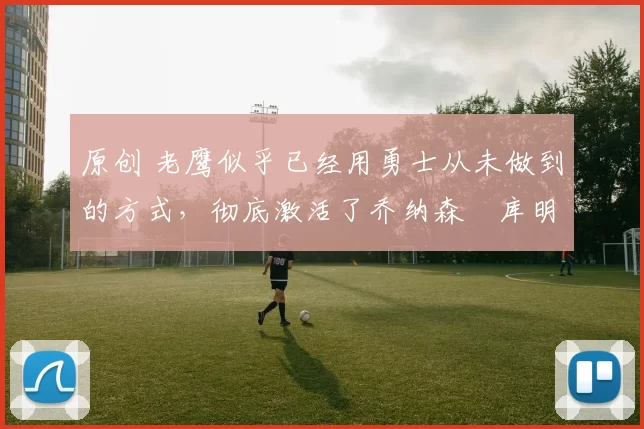 原创 老鹰似乎已经用勇士从未做到的方式，彻底激活了乔纳森・库明加