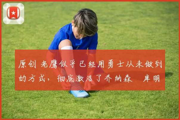 原创 老鹰似乎已经用勇士从未做到的方式，彻底激活了乔纳森・库明加