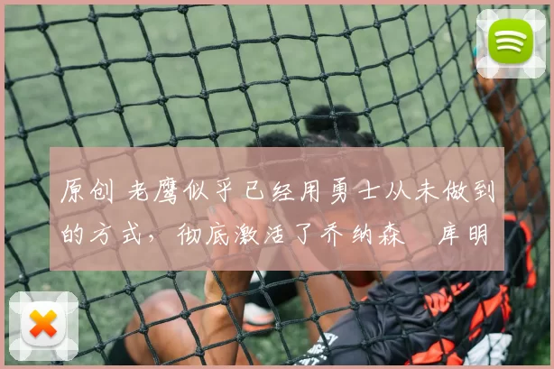 原创 老鹰似乎已经用勇士从未做到的方式，彻底激活了乔纳森・库明加