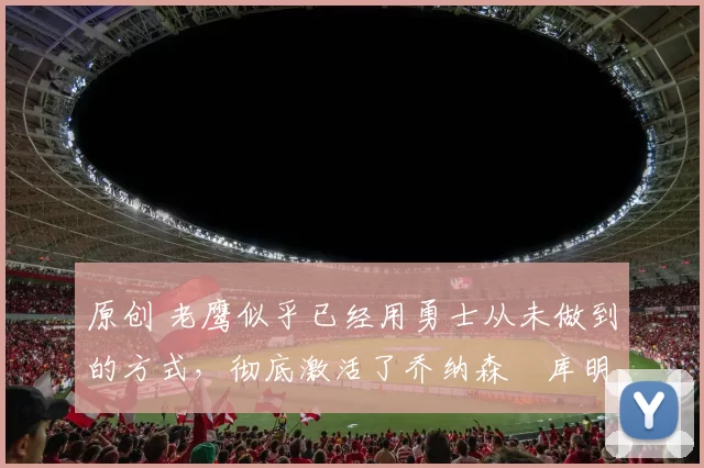 原创 老鹰似乎已经用勇士从未做到的方式,彻底激活了乔纳森・库明加