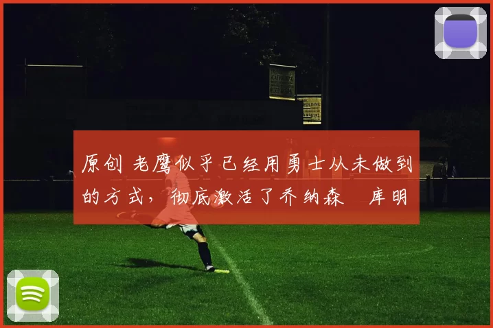 原创 老鹰似乎已经用勇士从未做到的方式，彻底激活了乔纳森・库明加