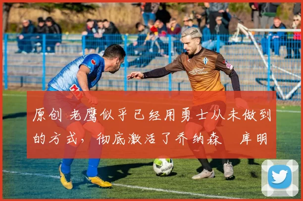 原创 老鹰似乎已经用勇士从未做到的方式,彻底激活了乔纳森・库明加