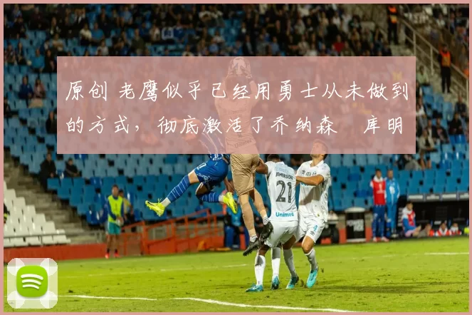 原创 老鹰似乎已经用勇士从未做到的方式，彻底激活了乔纳森・库明加