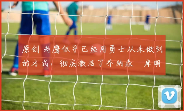 原创 老鹰似乎已经用勇士从未做到的方式,彻底激活了乔纳森・库明加