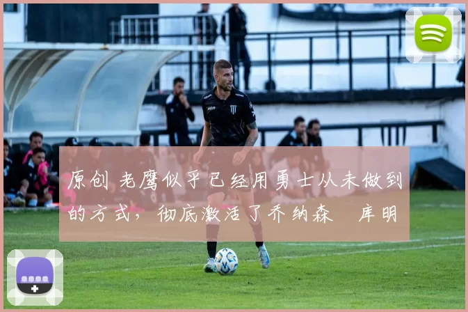 原创 老鹰似乎已经用勇士从未做到的方式,彻底激活了乔纳森・库明加