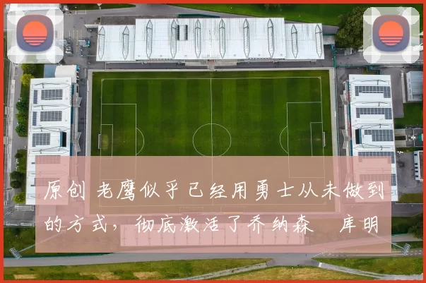 原创 老鹰似乎已经用勇士从未做到的方式，彻底激活了乔纳森・库明加