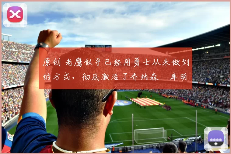 原创 老鹰似乎已经用勇士从未做到的方式,彻底激活了乔纳森・库明加