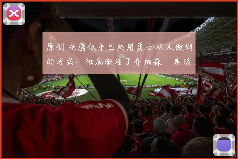 原创 老鹰似乎已经用勇士从未做到的方式，彻底激活了乔纳森・库明加