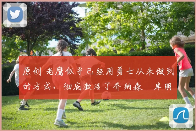 原创 老鹰似乎已经用勇士从未做到的方式，彻底激活了乔纳森・库明加