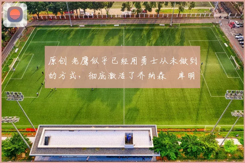 原创 老鹰似乎已经用勇士从未做到的方式,彻底激活了乔纳森・库明加