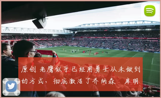 原创 老鹰似乎已经用勇士从未做到的方式，彻底激活了乔纳森・库明加