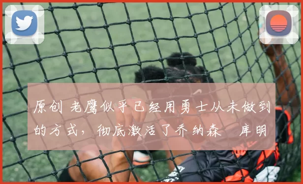 原创 老鹰似乎已经用勇士从未做到的方式,彻底激活了乔纳森・库明加