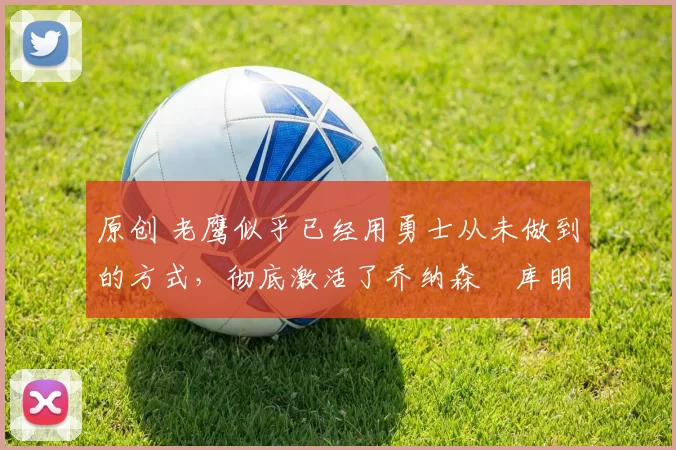 原创 老鹰似乎已经用勇士从未做到的方式，彻底激活了乔纳森・库明加