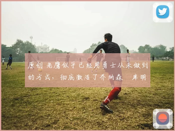 原创 老鹰似乎已经用勇士从未做到的方式，彻底激活了乔纳森・库明加