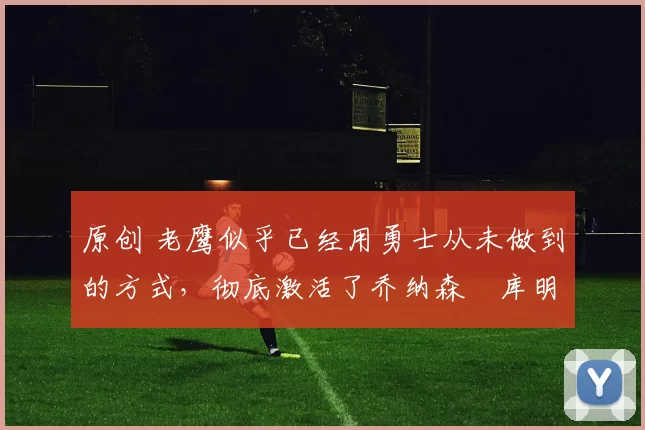 原创 老鹰似乎已经用勇士从未做到的方式,彻底激活了乔纳森・库明加