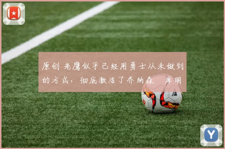 原创 老鹰似乎已经用勇士从未做到的方式，彻底激活了乔纳森・库明加