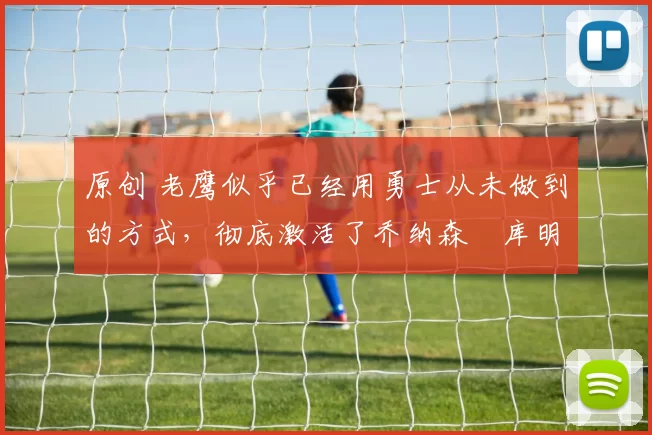 原创 老鹰似乎已经用勇士从未做到的方式，彻底激活了乔纳森・库明加