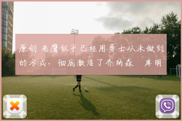 原创 老鹰似乎已经用勇士从未做到的方式，彻底激活了乔纳森・库明加