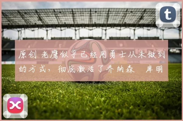 原创 老鹰似乎已经用勇士从未做到的方式，彻底激活了乔纳森・库明加