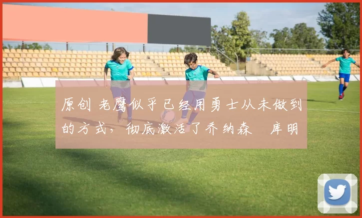 原创 老鹰似乎已经用勇士从未做到的方式，彻底激活了乔纳森・库明加