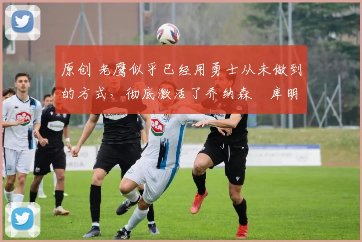 原创 老鹰似乎已经用勇士从未做到的方式,彻底激活了乔纳森・库明加