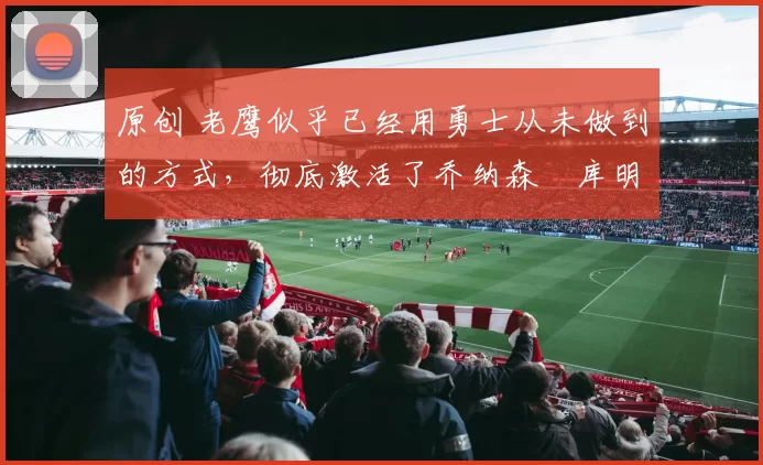 原创 老鹰似乎已经用勇士从未做到的方式，彻底激活了乔纳森・库明加