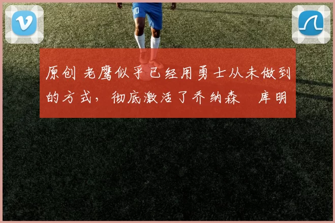 原创 老鹰似乎已经用勇士从未做到的方式，彻底激活了乔纳森・库明加