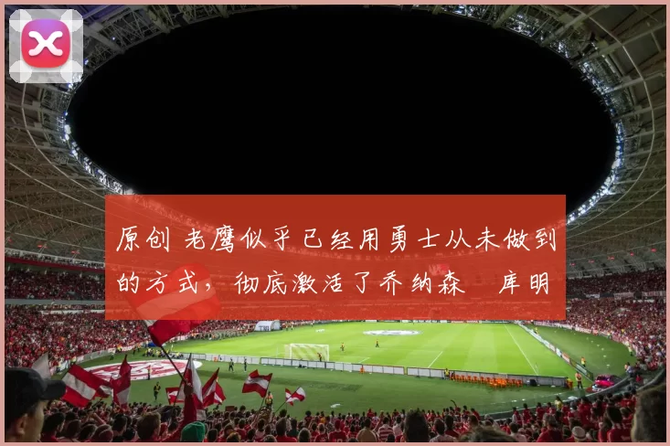 原创 老鹰似乎已经用勇士从未做到的方式,彻底激活了乔纳森・库明加