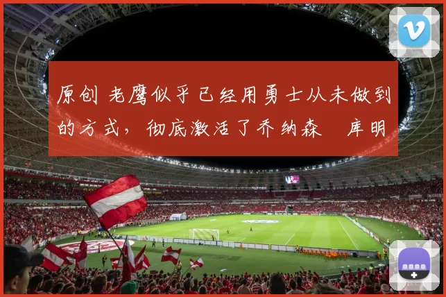 原创 老鹰似乎已经用勇士从未做到的方式，彻底激活了乔纳森・库明加