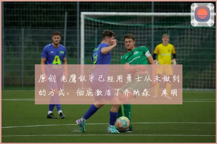 原创 老鹰似乎已经用勇士从未做到的方式,彻底激活了乔纳森・库明加