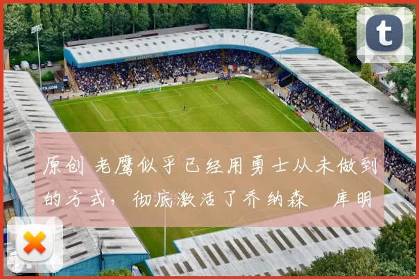 原创 老鹰似乎已经用勇士从未做到的方式,彻底激活了乔纳森・库明加