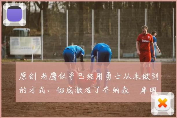 原创 老鹰似乎已经用勇士从未做到的方式,彻底激活了乔纳森・库明加