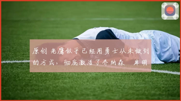 原创 老鹰似乎已经用勇士从未做到的方式,彻底激活了乔纳森・库明加