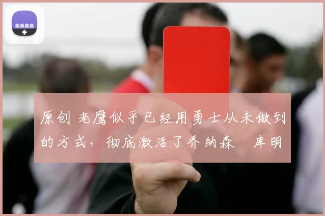 原创 老鹰似乎已经用勇士从未做到的方式，彻底激活了乔纳森・库明加