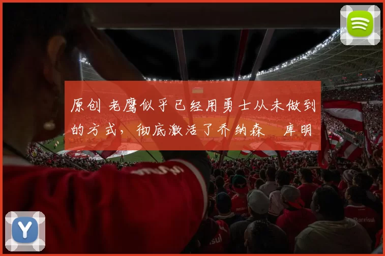 原创 老鹰似乎已经用勇士从未做到的方式，彻底激活了乔纳森・库明加