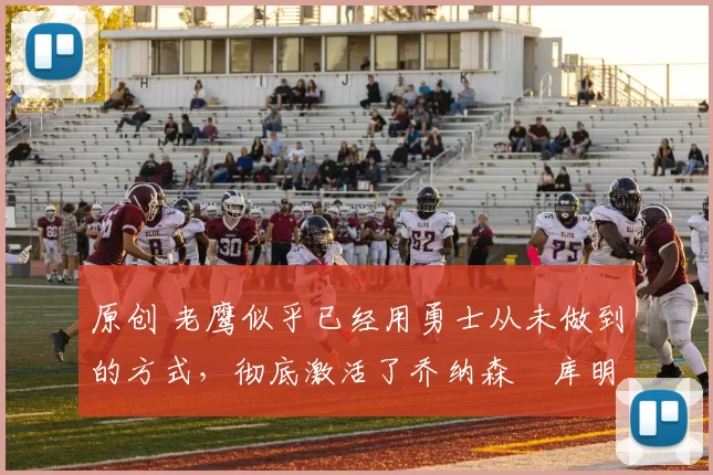 原创 老鹰似乎已经用勇士从未做到的方式，彻底激活了乔纳森・库明加