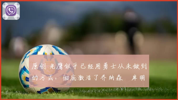 原创 老鹰似乎已经用勇士从未做到的方式，彻底激活了乔纳森・库明加