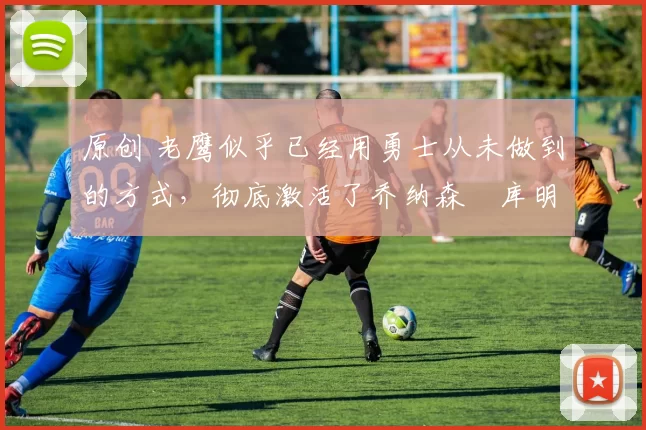 原创 老鹰似乎已经用勇士从未做到的方式,彻底激活了乔纳森・库明加