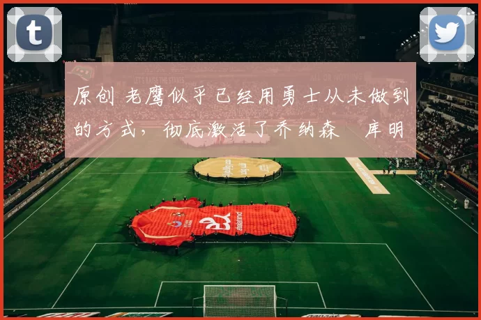 原创 老鹰似乎已经用勇士从未做到的方式,彻底激活了乔纳森・库明加