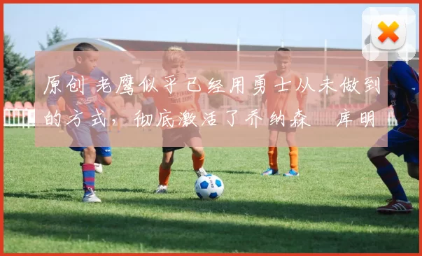 原创 老鹰似乎已经用勇士从未做到的方式，彻底激活了乔纳森・库明加