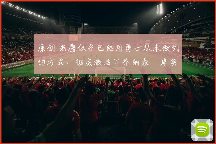 原创 老鹰似乎已经用勇士从未做到的方式，彻底激活了乔纳森・库明加