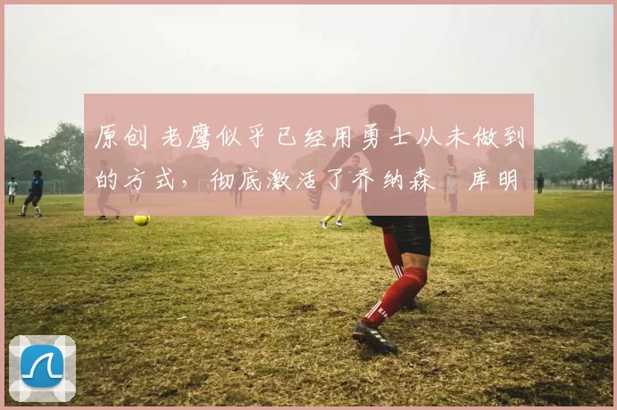 原创 老鹰似乎已经用勇士从未做到的方式，彻底激活了乔纳森・库明加