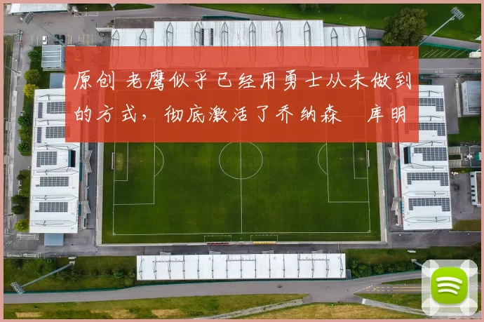 原创 老鹰似乎已经用勇士从未做到的方式，彻底激活了乔纳森・库明加