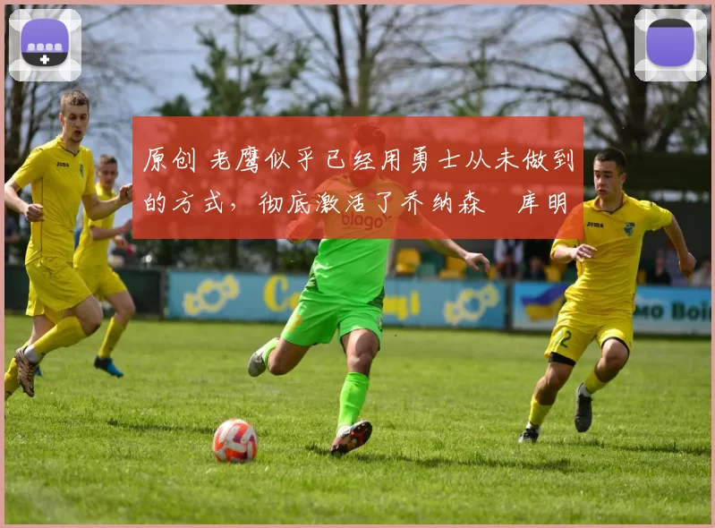 原创 老鹰似乎已经用勇士从未做到的方式，彻底激活了乔纳森・库明加