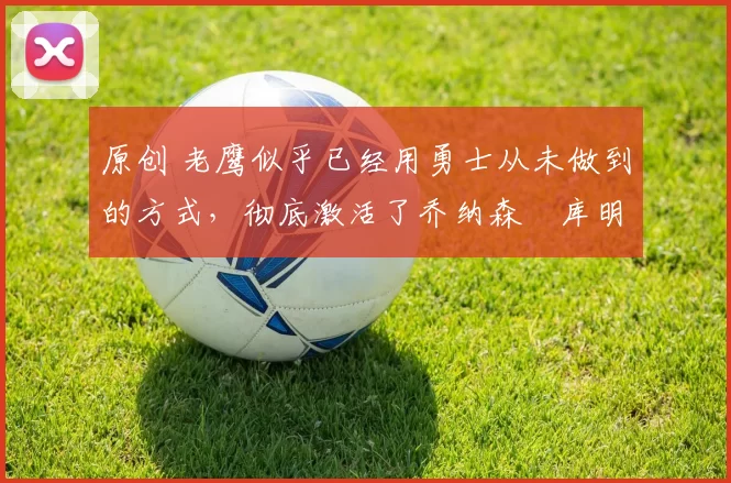 原创 老鹰似乎已经用勇士从未做到的方式，彻底激活了乔纳森・库明加