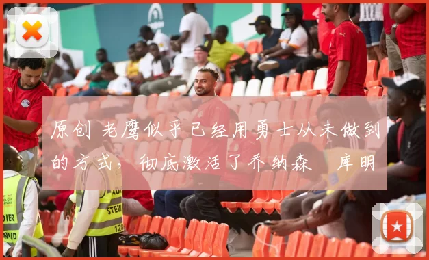 原创 老鹰似乎已经用勇士从未做到的方式，彻底激活了乔纳森・库明加