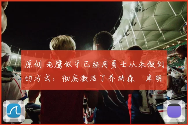 原创 老鹰似乎已经用勇士从未做到的方式，彻底激活了乔纳森・库明加